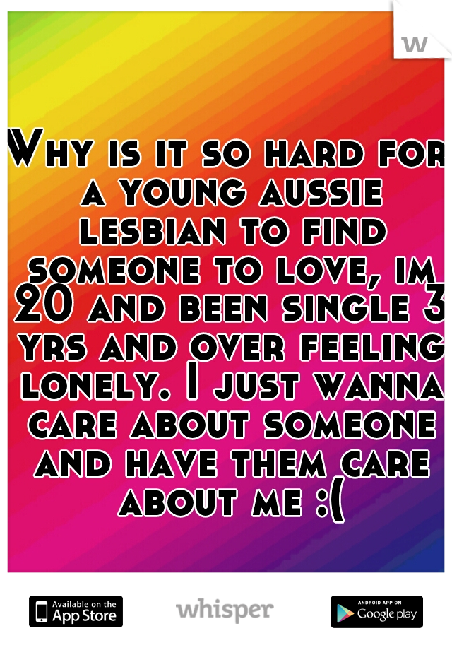 Why is it so hard for a young aussie lesbian to find someone to love, im 20 and been single 3 yrs and over feeling lonely. I just wanna care about someone and have them care about me :(