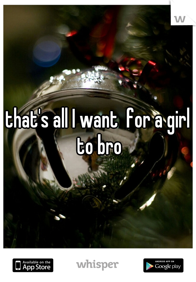 that's all I want  for a girl to bro