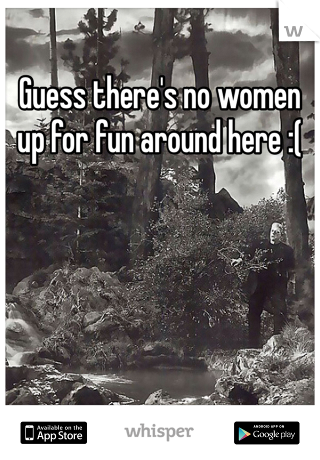 Guess there's no women up for fun around here :( 