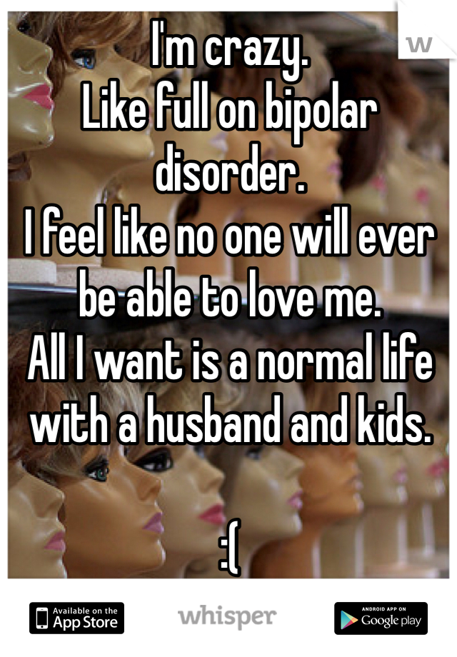 I'm crazy.
Like full on bipolar disorder.
I feel like no one will ever 
be able to love me.
All I want is a normal life 
with a husband and kids.

:(