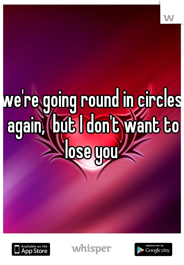 we're going round in circles again,  but I don't want to lose you 