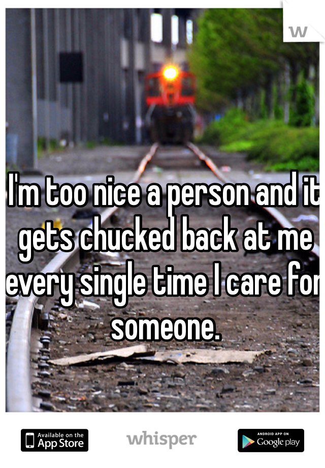 I'm too nice a person and it gets chucked back at me every single time I care for someone. 