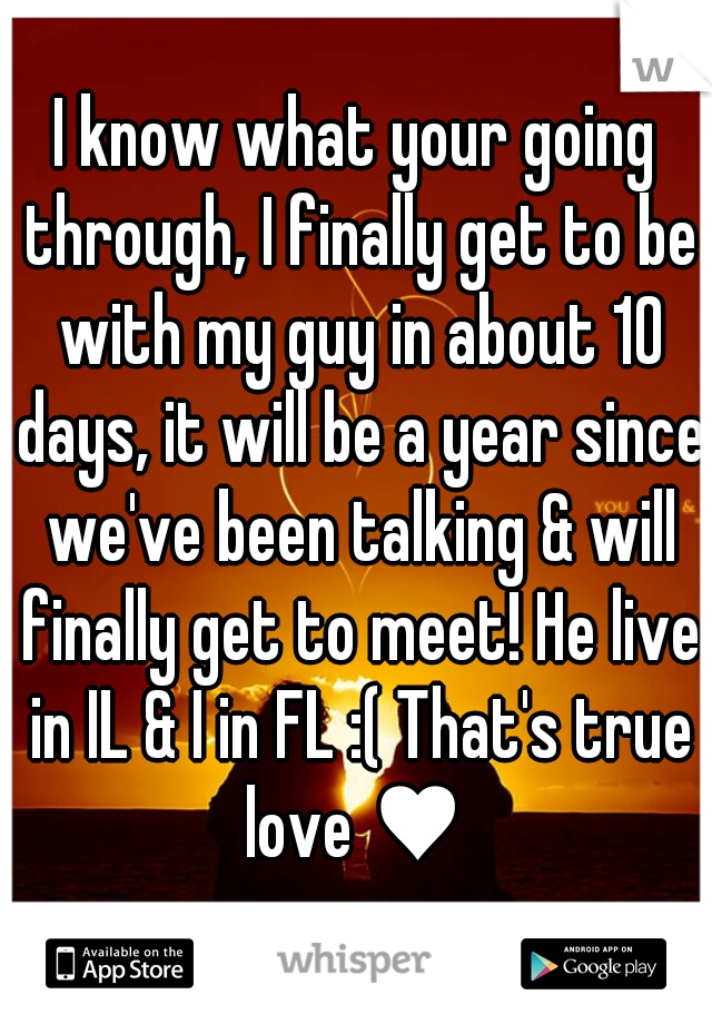 I know what your going through, I finally get to be with my guy in about 10 days, it will be a year since we've been talking & will finally get to meet! He live in IL & I in FL :( That's true love ♥ 