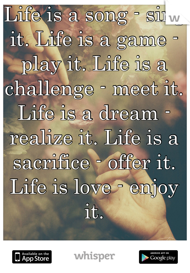 Life is a song - sing it. Life is a game - play it. Life is a challenge - meet it. Life is a dream - realize it. Life is a sacrifice - offer it. Life is love - enjoy it.
