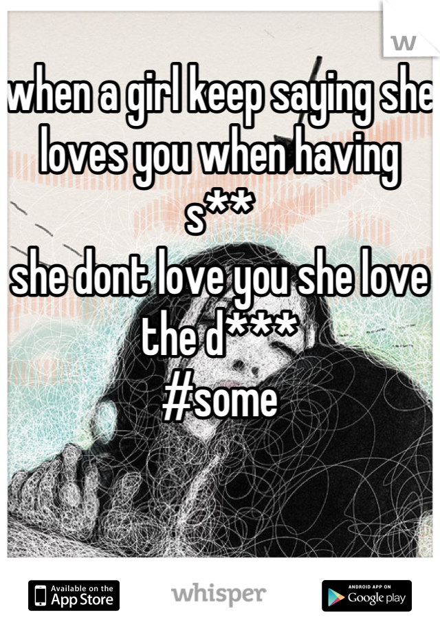 when a girl keep saying she loves you when having  s** 
she dont love you she love the d***
#some