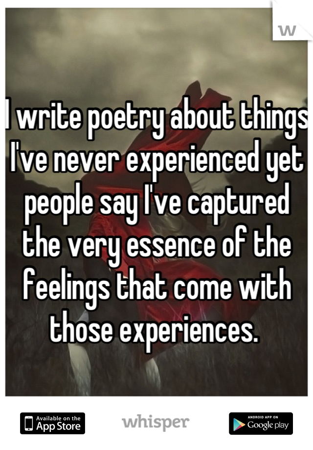 I write poetry about things I've never experienced yet people say I've captured the very essence of the feelings that come with those experiences. 