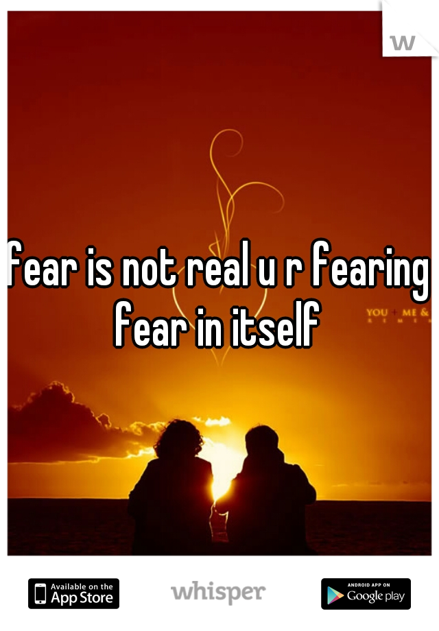 fear is not real u r fearing fear in itself 