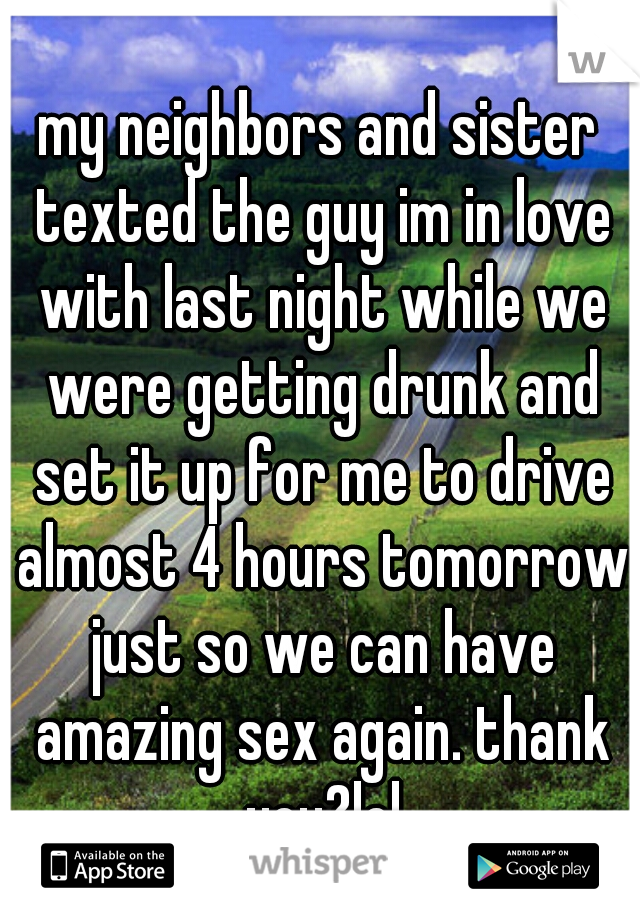 my neighbors and sister texted the guy im in love with last night while we were getting drunk and set it up for me to drive almost 4 hours tomorrow just so we can have amazing sex again. thank you?lol