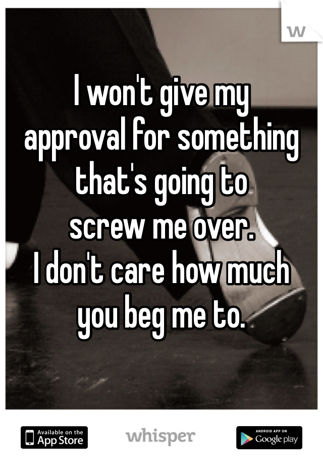 I won't give my 
approval for something 
that's going to 
screw me over. 
I don't care how much 
you beg me to.