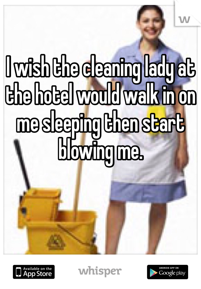 I wish the cleaning lady at the hotel would walk in on me sleeping then start blowing me.