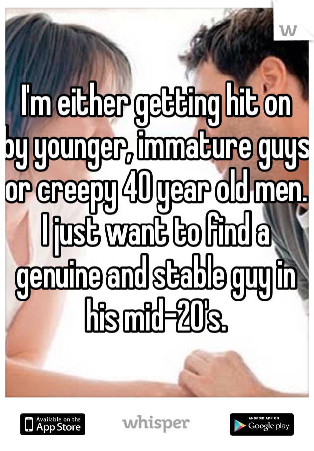 I'm either getting hit on
by younger, immature guys
or creepy 40 year old men.
I just want to find a genuine and stable guy in his mid-20's.