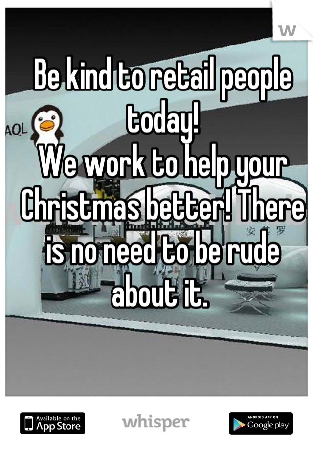 Be kind to retail people today! 
We work to help your Christmas better! There is no need to be rude about it. 