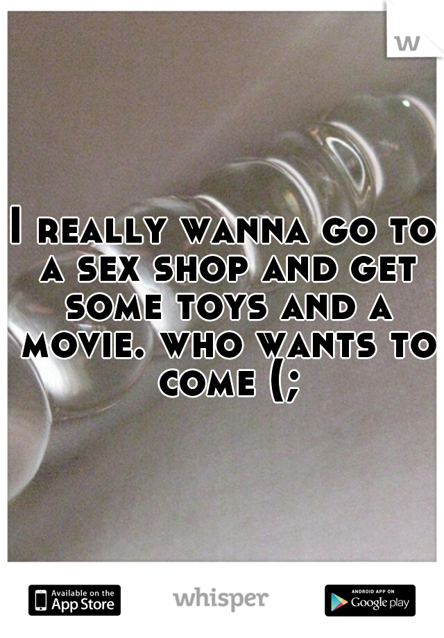 I really wanna go to a sex shop and get some toys and a movie. who wants to come (;