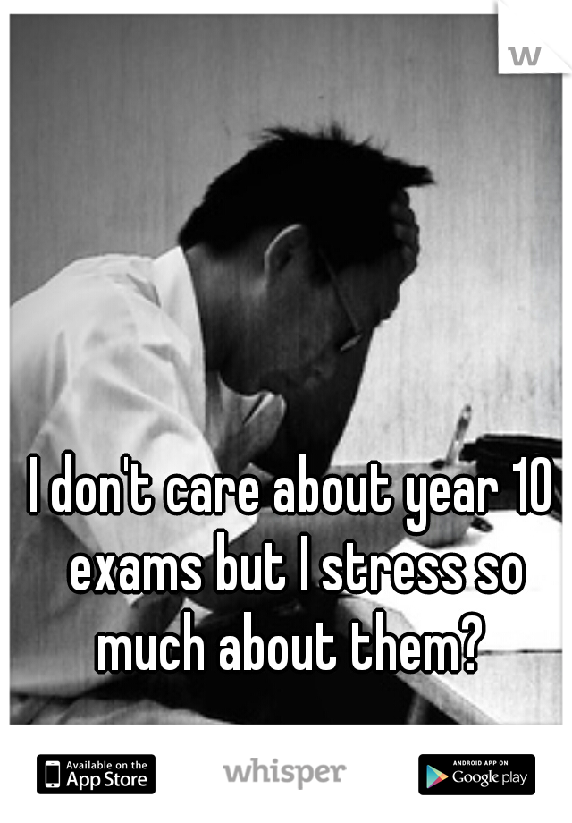 I don't care about year 10 exams but I stress so much about them? 