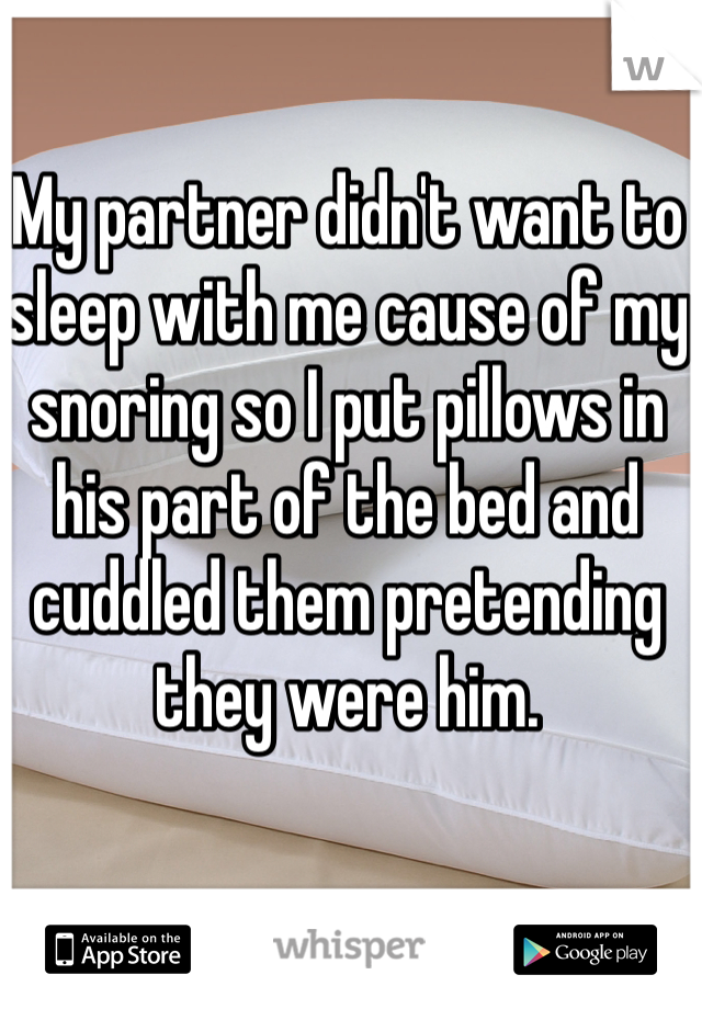 My partner didn't want to sleep with me cause of my snoring so I put pillows in his part of the bed and cuddled them pretending they were him. 