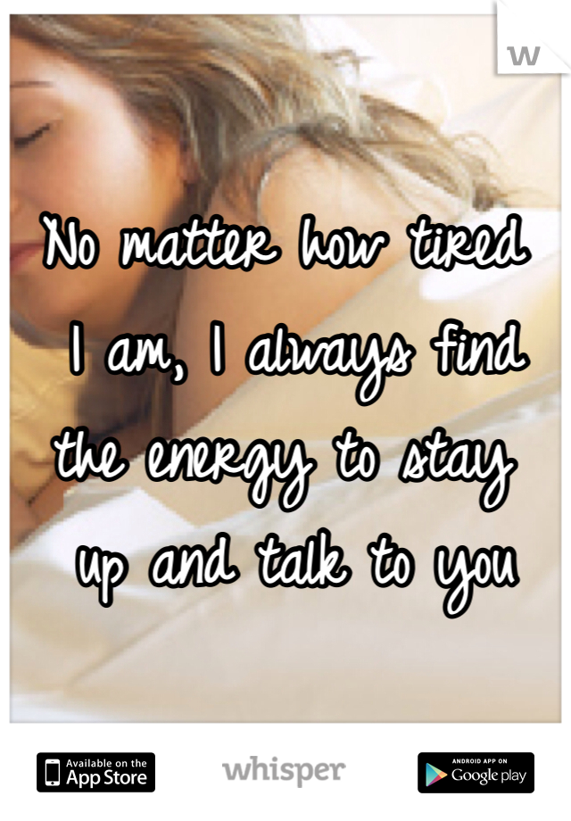 No matter how tired
 I am, I always find 
the energy to stay
 up and talk to you