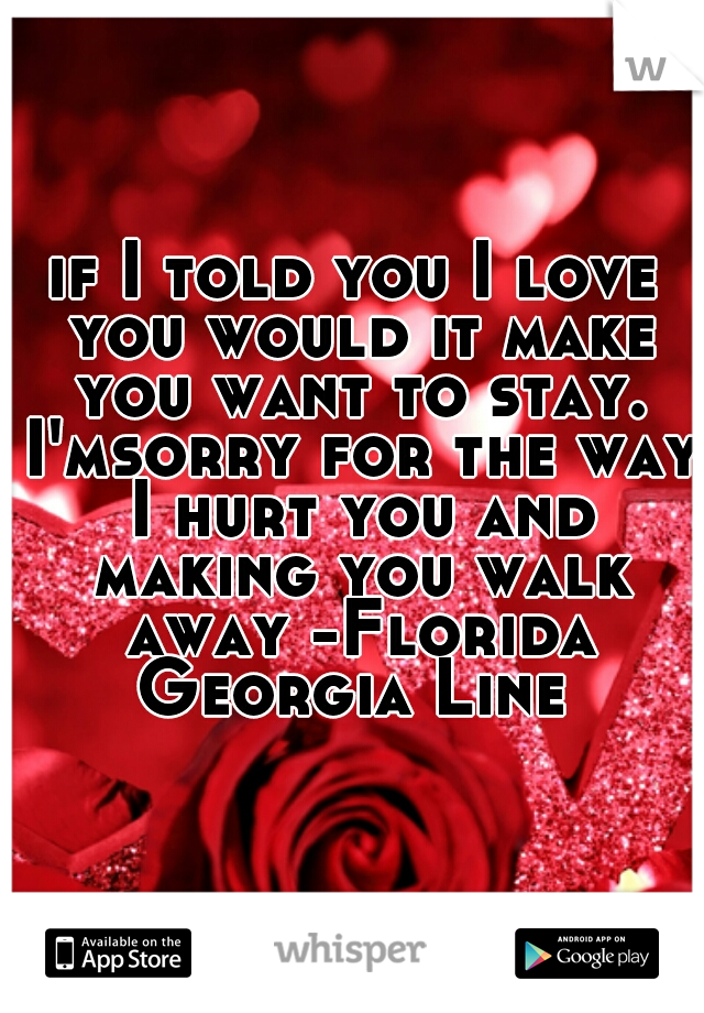 if I told you I love you would it make you want to stay. I'msorry for the way I hurt you and making you walk away -Florida Georgia Line 