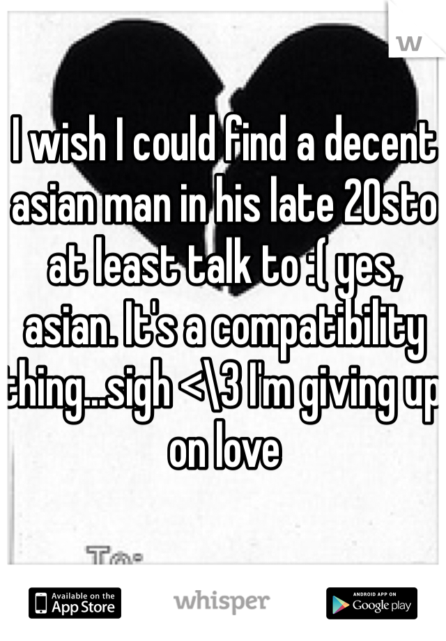 I wish I could find a decent asian man in his late 20sto at least talk to :( yes, asian. It's a compatibility thing...sigh <\3 I'm giving up on love