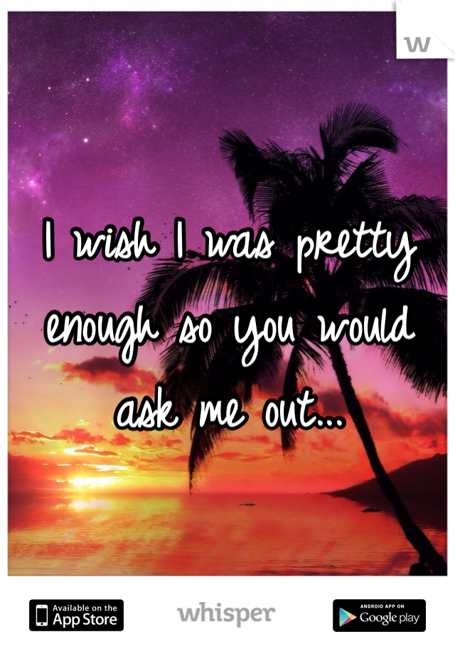 I wish I was pretty enough so you would ask me out...