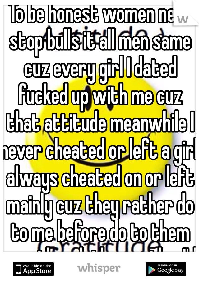 To be honest women need stop bulls it all men same cuz every girl I dated fucked up with me cuz that attitude meanwhile I never cheated or left a girl always cheated on or left mainly cuz they rather do to me before do to them even though they no idea I'd never do that