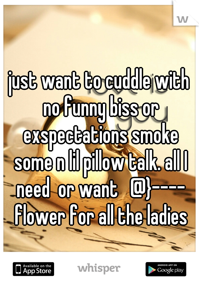 just want to cuddle with no funny biss or exspectations smoke some n lil pillow talk. all I need  or want   @}---- flower for all the ladies