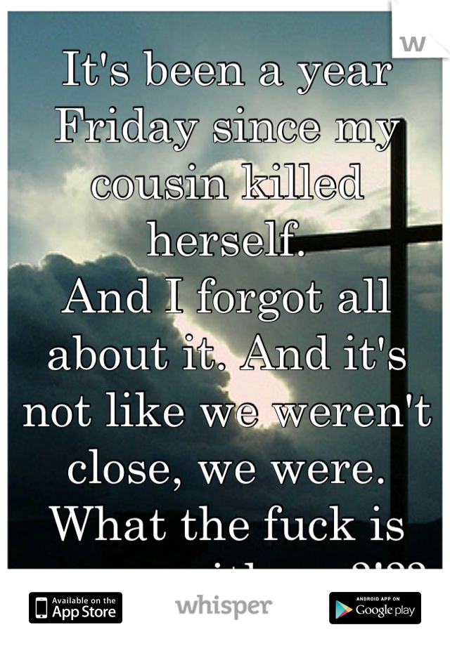 It's been a year Friday since my cousin killed herself. 
And I forgot all about it. And it's not like we weren't close, we were. 
What the fuck is wrong with me?!??