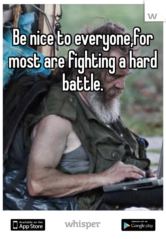 Be nice to everyone,for most are fighting a hard battle.