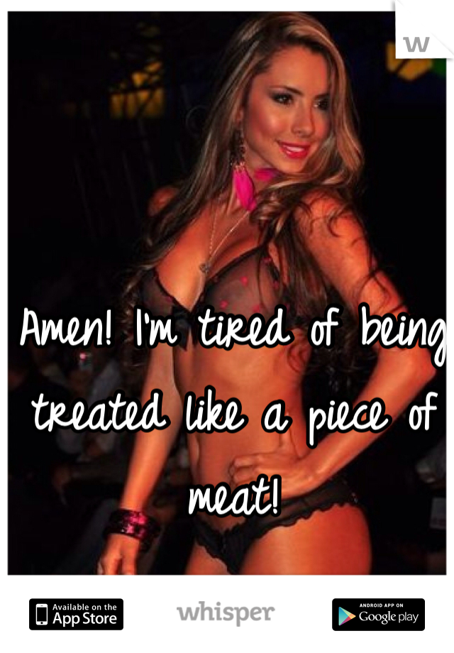 Amen! I'm tired of being treated like a piece of meat!