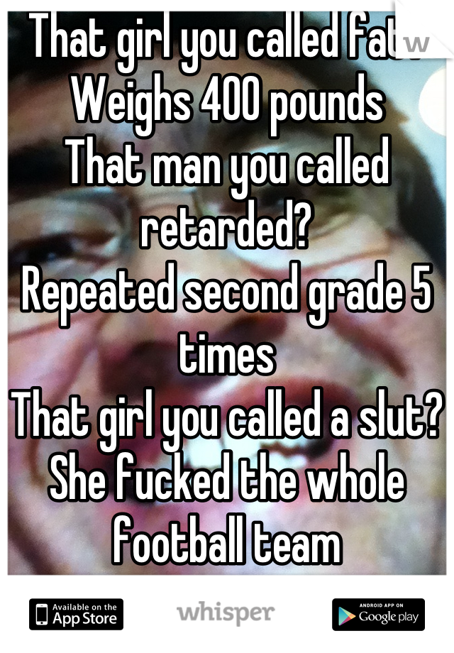 That girl you called fat?
Weighs 400 pounds
That man you called retarded?
Repeated second grade 5 times
That girl you called a slut?
She fucked the whole football team
Sometimes your right