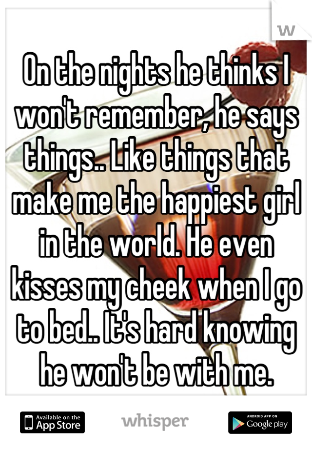 On the nights he thinks I won't remember, he says things.. Like things that make me the happiest girl in the world. He even kisses my cheek when I go to bed.. It's hard knowing he won't be with me.