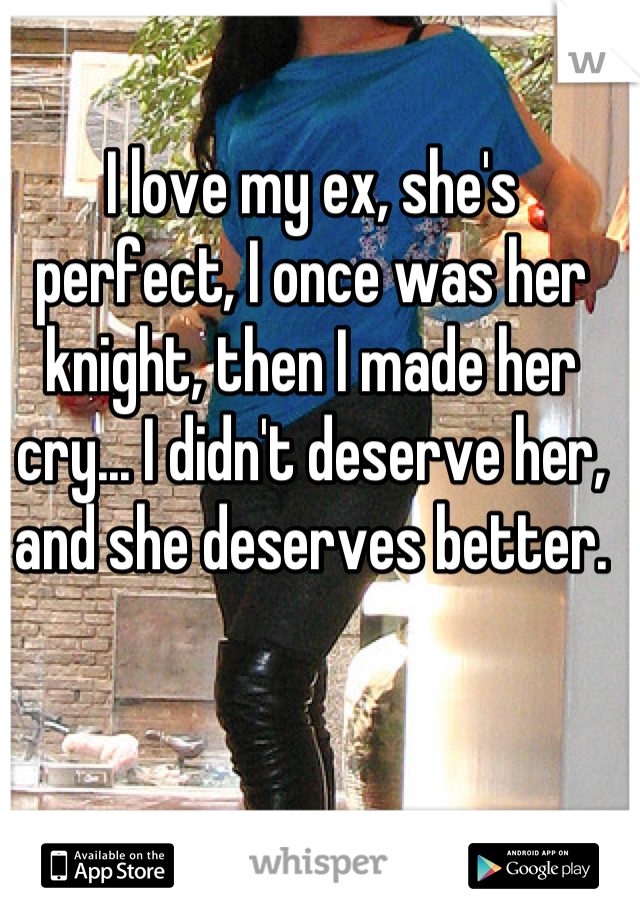 I love my ex, she's perfect, I once was her knight, then I made her cry... I didn't deserve her, and she deserves better.