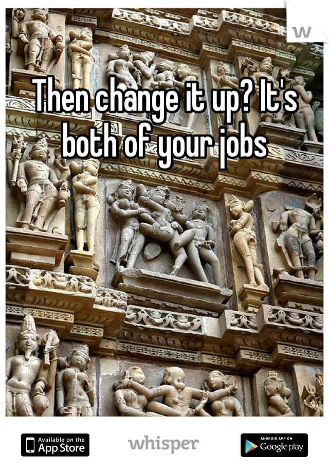 Then change it up? It's both of your jobs