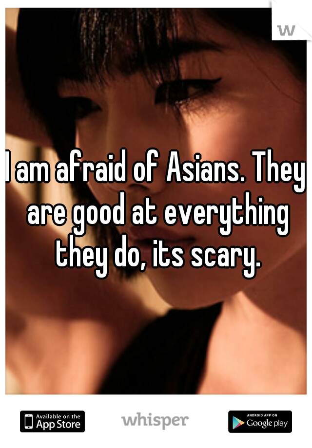 I am afraid of Asians. They are good at everything they do, its scary.
