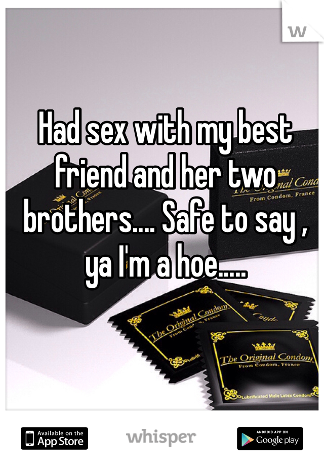 Had sex with my best friend and her two brothers.... Safe to say , ya I'm a hoe.....