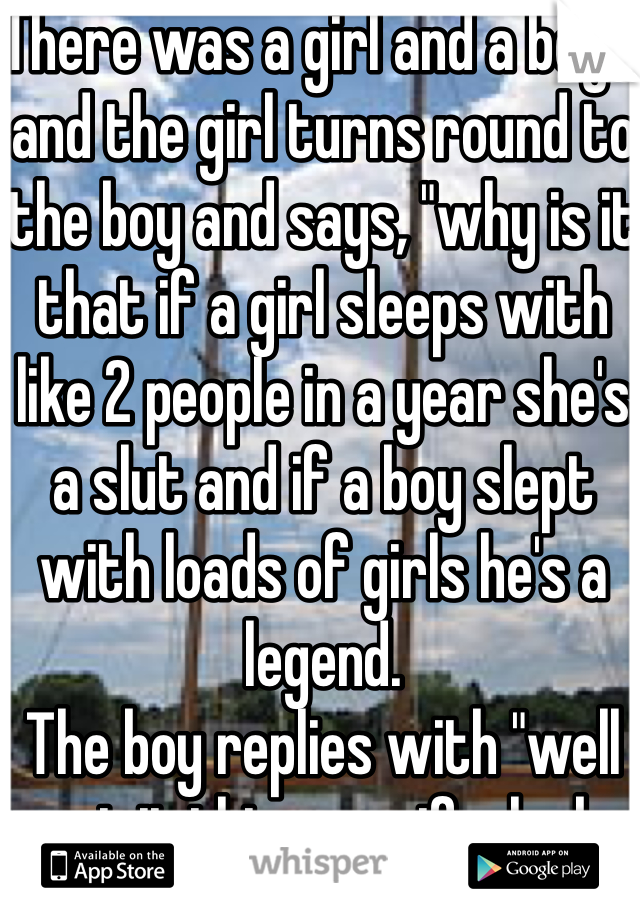 There was a girl and a boys and the girl turns round to the boy and says, "why is it that if a girl sleeps with like 2 people in a year she's a slut and if a boy slept with loads of girls he's a legend. 
The boy replies with "well put it this way, if a lock can open up to any key it's a shit lock, but if a key can open any lock it's a brilliant key". 
..... That shut her up. Lol