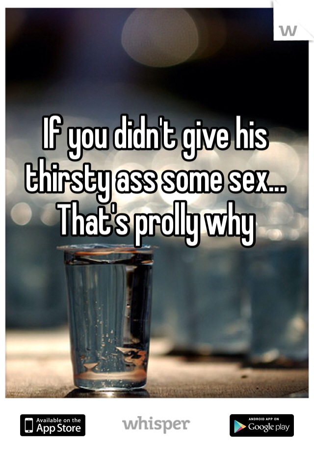 If you didn't give his thirsty ass some sex... That's prolly why