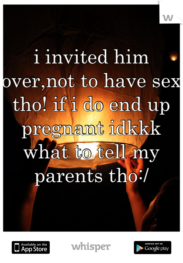 i invited him over,not to have sex tho! if i do end up pregnant idkkk what to tell my parents tho:/