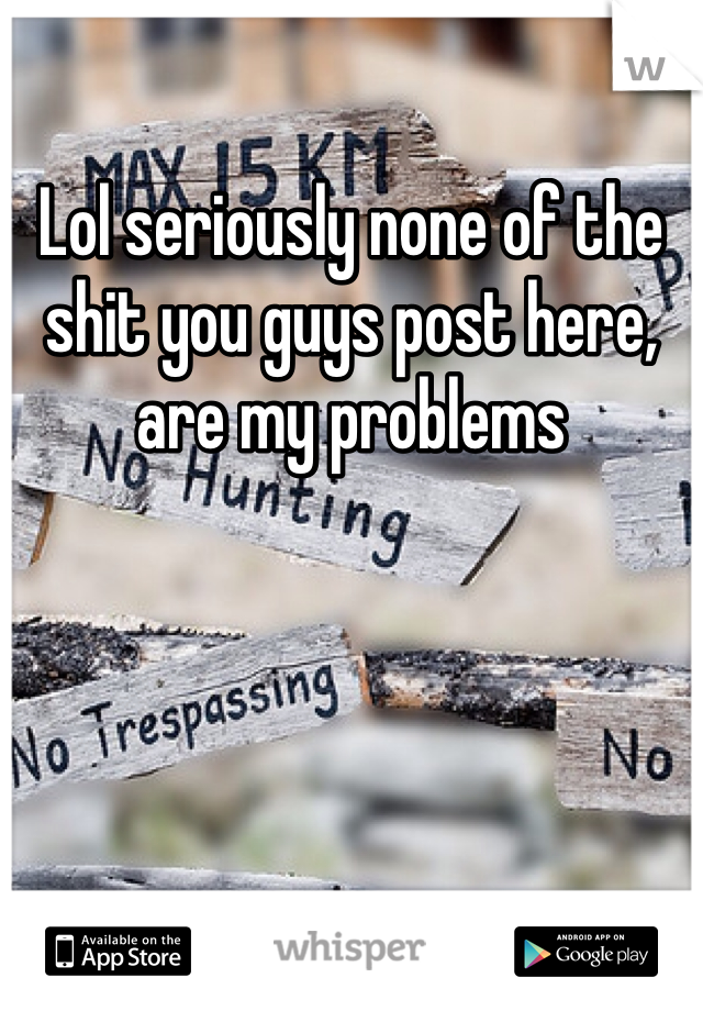 Lol seriously none of the shit you guys post here, are my problems 
