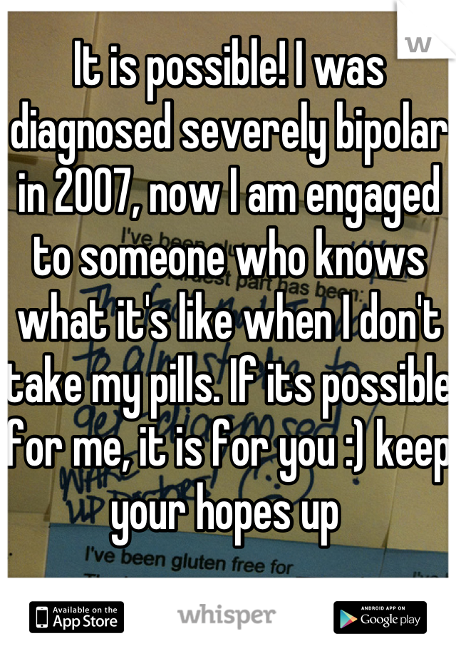 It is possible! I was diagnosed severely bipolar in 2007, now I am engaged to someone who knows what it's like when I don't take my pills. If its possible for me, it is for you :) keep your hopes up 