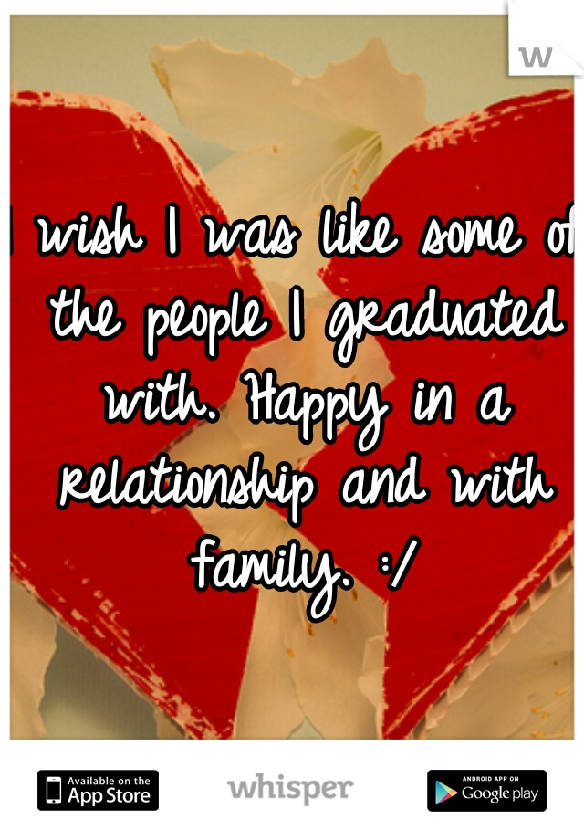 I wish I was like some of the people I graduated with. Happy in a relationship and with family. :/