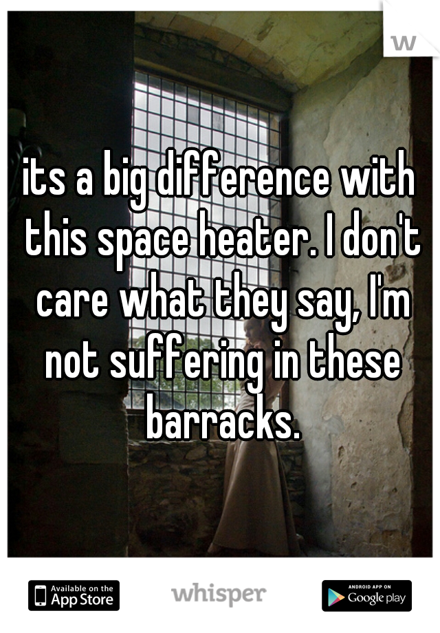 its a big difference with this space heater. I don't care what they say, I'm not suffering in these barracks.