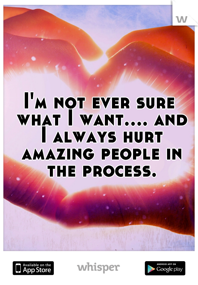 I'm not ever sure what I want.... and I always hurt amazing people in the process.