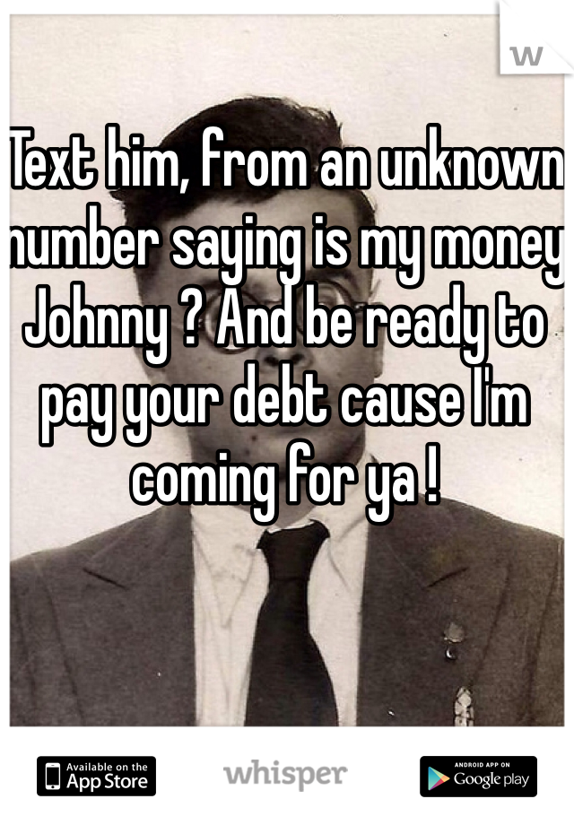 Text him, from an unknown number saying is my money Johnny ? And be ready to pay your debt cause I'm coming for ya ! 