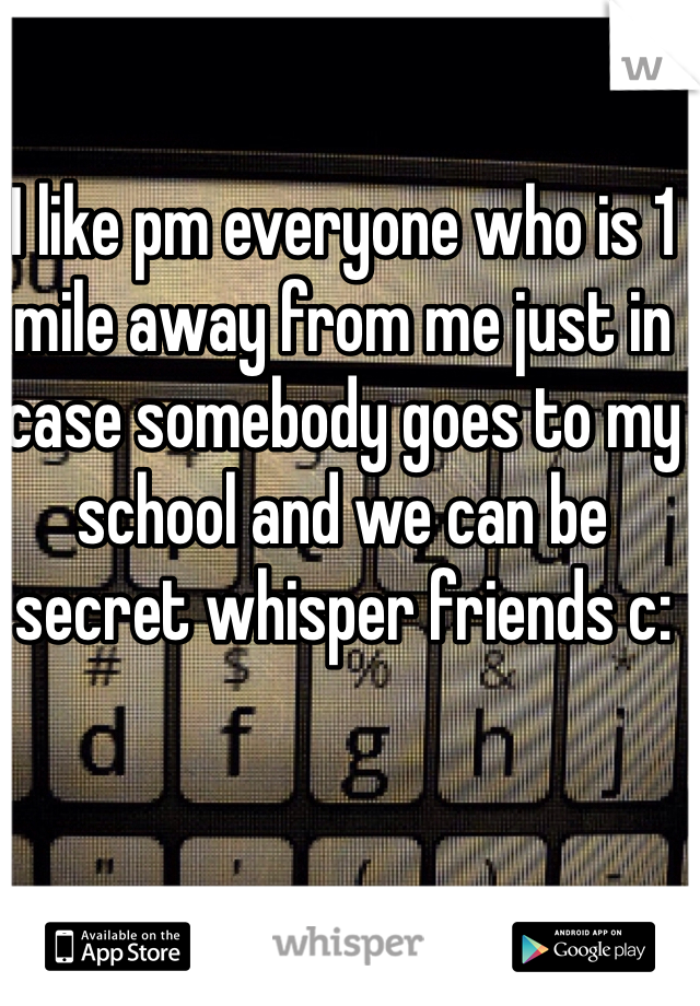 I like pm everyone who is 1 mile away from me just in case somebody goes to my school and we can be secret whisper friends c: