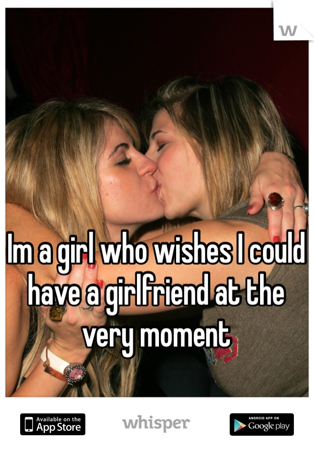 Im a girl who wishes I could have a girlfriend at the very moment 