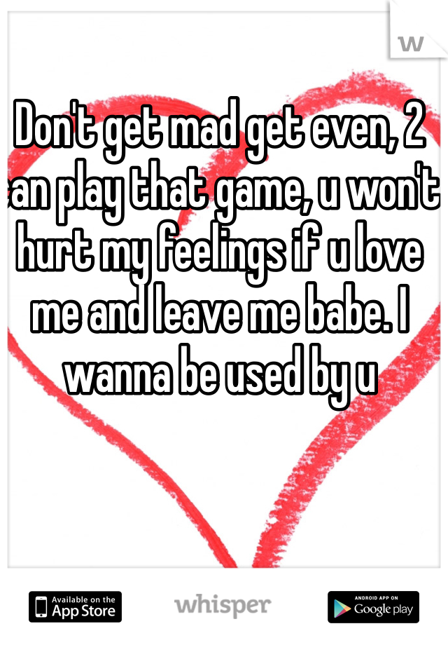 Don't get mad get even, 2 can play that game, u won't hurt my feelings if u love me and leave me babe. I wanna be used by u