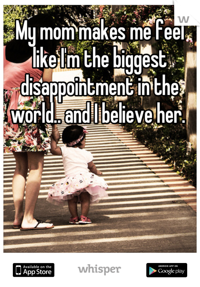My mom makes me feel like I'm the biggest disappointment in the world.. and I believe her. 