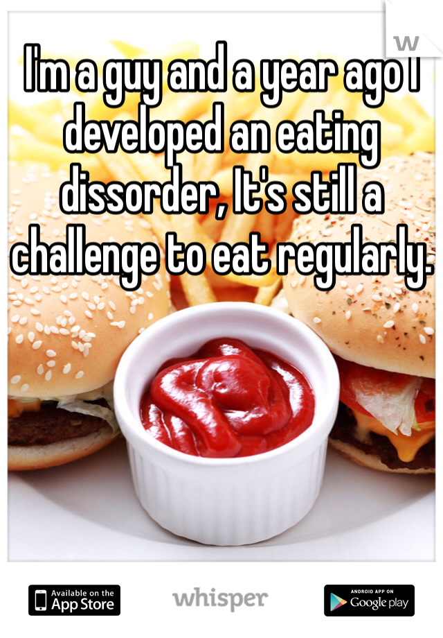 I'm a guy and a year ago I developed an eating dissorder, It's still a challenge to eat regularly.