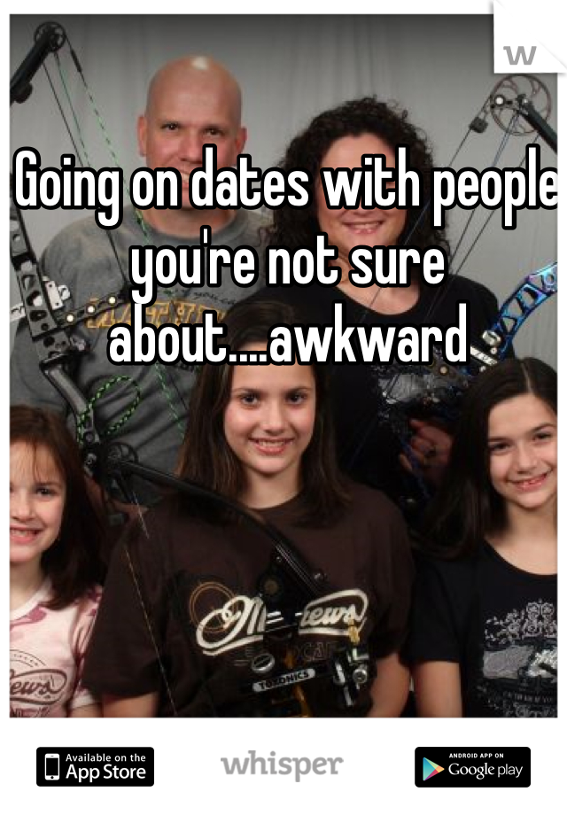 Going on dates with people you're not sure about....awkward 