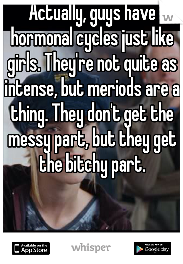 Actually, guys have hormonal cycles just like girls. They're not quite as intense, but meriods are a thing. They don't get the messy part, but they get the bitchy part.
